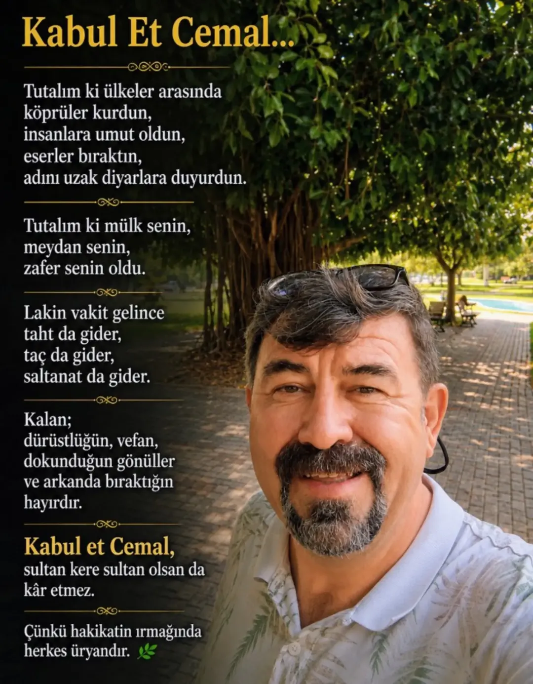 Kabul et Cemal, dünya bir hayaldir.
Soluduğun hava, bastığın toprak, içtiğin su, yandığın ateş hayaldir; daim sanma.
Kabul et, her kim dalmışsa bu hayale, elbet bir gün uyanacaktır. Şirketler, makamlar, servetler... Sultan olsan da kâr etmez. — Makrokozmos EBA
